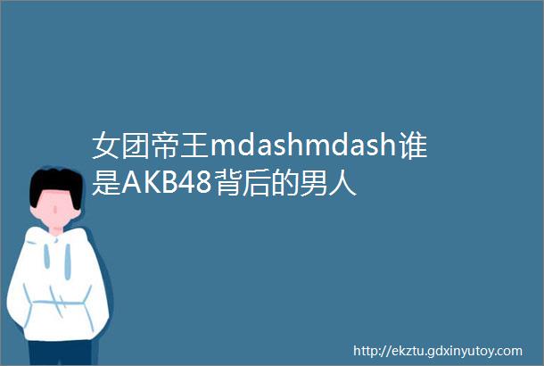 女团帝王mdashmdash谁是AKB48背后的男人